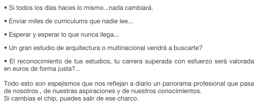  Si todos los días haces lo mismo...nada cambiará. 
 Enviar miles de curriculums que nadie lee... 
 Esperar y esperar lo que nunca llega... 
 Un gran estudio de arquitectura o multinacional vendrá a buscarte? 
 El reconocimiento de tus estudios, tu carrera superada con esfuerzo será valorada en euros de forma justa?...   Todo esto son espejismos que nos reflejan a diario un panorama profesional que pasa de nosotros , de nuestras aspiraciones y de nuestros conocimientos.  Si cambias el chip, puedes salir de ese charco. 